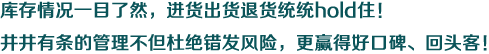 庫存情況一目了然，進貨出貨退貨統(tǒng)統(tǒng)hold住！井井有條的管理不但杜絕錯發(fā)風(fēng)險，更贏得好口碑、回頭客！